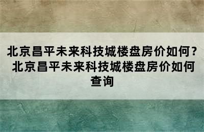 北京昌平未来科技城楼盘房价如何？ 北京昌平未来科技城楼盘房价如何查询